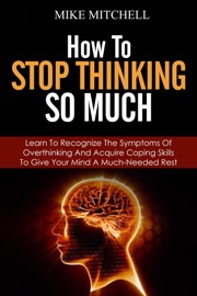 How to Stop Thinking so Much Learn to Recognize the Symptoms of Overthinking and Acquire Coping Skills to Give Your Brain a Much Needed Rest - Mike Mitchell