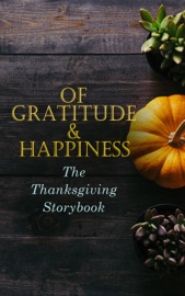 Of Gratitude & Happiness - The Thanksgiving Storybook - Harriet Beecher Stowe, George Eliot, O. Henry, Charlotte Perkins Gilman, Nathaniel Hawthorne, Louisa May Alcott, L.M. Montgomery, Eleanor H. Porter, Susan Coolidge, Andrew Lang, Eugene Field, Alfred Gatty, Edward Everett Hale, Alfred Henry Lewis, Nora Perry, Mary Jane Holmes, Sarah Orne Jewett, Ida Hamilton Munsell, Amy Ella Blanchard, Cornelius Mathews, Horatio Alger, C. A. Stephens, Rose Terry Cooke, Isabel Gordon Curtis, Olive Thorne Miller, H. R. Schoolcraft, Hezekiah Butterworth, Pauline Shackleford Colyar, Edna Payson Brett, Annie Hamilton Donnell, Alice Wheildon & Fannie Wilder Brown