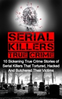 Serial Killers True Crime: 10 Sickening True Crime Stories Of Serial Killers That Tortured, Hacked And Butchered Their Victims