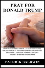 Pray for Donald Trump: Help Make America Great Again by Supporting the President of the United States of America’s Big Agenda through Powerful Specific Fervent Intercessory Prayers - Patrick Baldwin