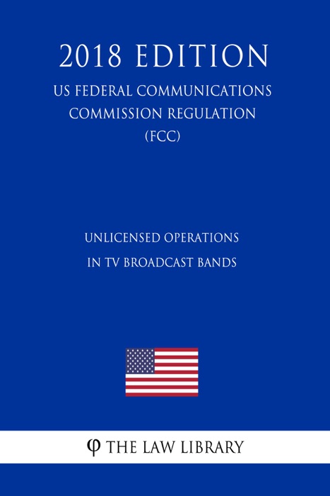 Unlicensed Operations in TV Broadcast Bands (US Federal Communications Commission Regulation) (FCC) (2018 Edition)