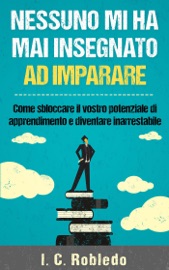 Nessuno mi ha mai insegnato ad imparare: Come sbloccare il vostro potenziale di apprendimento e diventare inarrestabile - I. C. Robledo