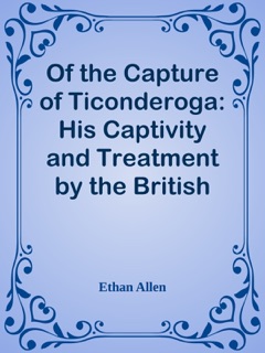 Of the Capture of Ticonderoga: His Captivity and Treatment by the British by Ethan Allen