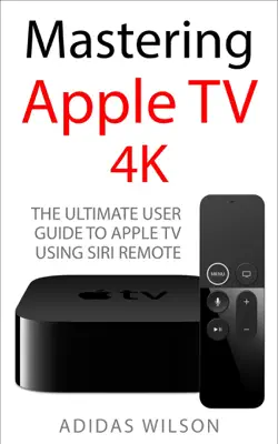 Mastering Apple TV 4K - The Ultimate User Guide To Apple TV Using Siri Remote by Adidas Wilson book