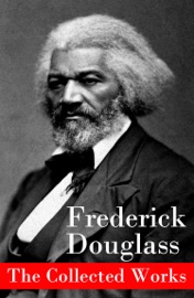 The Collected Works: A Narrative of the Life of Frederick Douglass, an American Slave + The Heroic Slave + My Bondage and My Freedom + Life and Times of Frederick Douglass + My Escape from Slavery + Self-Made Men + Speeches & Writings - Frederick Douglass