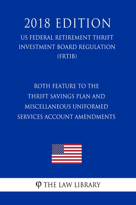 Roth Feature to the Thrift Savings Plan and Miscellaneous Uniformed Services Account Amendments (US Federal Retirement Thrift Investment Board Regulation) (FRTIB) (2018 Edition)