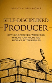 Self-Disciplined Producer: Develop a Powerful Work Ethic, Improve Your Focus, and Produce Better Results - Martin Meadows