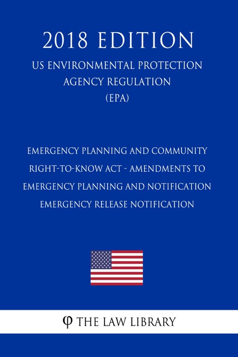 Emergency Planning and Community Right-to-Know Act - Amendments to Emergency Planning and Notification - Emergency Release Notification (US Environmental Protection Agency Regulation) (EPA) (2018 Edition)