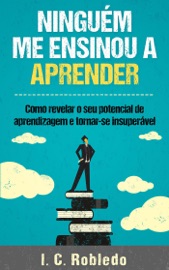 Ninguém Me Ensinou a Aprender: Como revelar o seu potencial de aprendizagem e tornar-se insuperável - I. C. Robledo