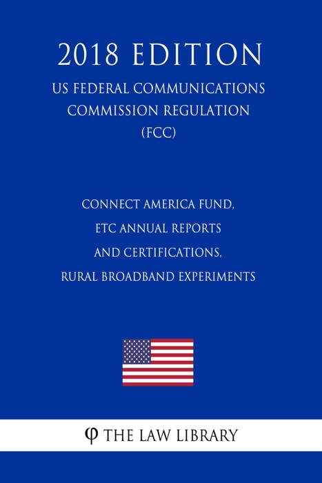 Connect America Fund, ETC Annual Reports and Certifications, Rural Broadband Experiments (US Federal Communications Commission Regulation) (FCC) (2018 Edition)