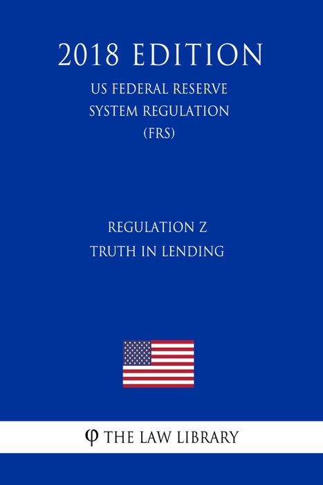Regulation Z - Truth in Lending (US Federal Reserve System Regulation) (FRS) (2018 Edition)