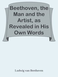 Beethoven, the Man and the Artist, as Revealed in His Own Words - Ludwig van Beethoven