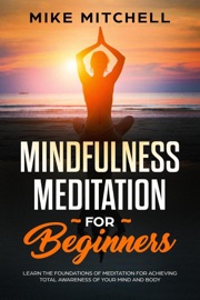 Mindfulness Meditation for Beginners Learn the Foundations of Meditation for Achieving Total Awareness of Your Mind and Body - Mike Mitchell