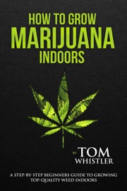 How to Grow Marijuana : Indoors - A Step-by-Step Beginners Guide to Growing Top-Quality Weed Indoors - Tom Whistler