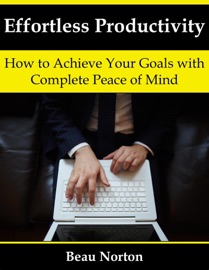 Effortless Productivity: How to Achieve Your Goals with Complete Peace of Mind - Beau Norton