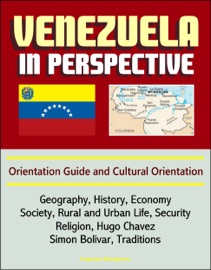 VENEZUELA IN PERSPECTIVE: ORIENTATION GUIDE AND CULTURAL ORIENTATION: GEOGRAPHY, HISTORY, ECONOMY, SOCIETY, RURAL AND URBAN LIFE, SECURITY, RELIGION, HUGO CHAVEZ, SIMON BOLIVAR, TRADITIONS