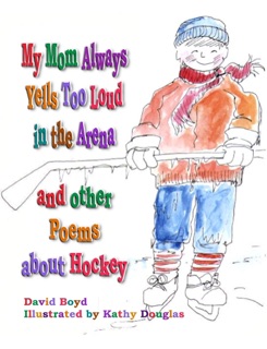 My Mom Always Yells Too Loud in the Arena and Other Poems about Hockey by David Boyd & Kathy Douglas