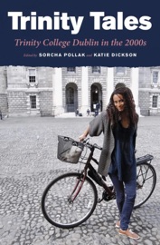 Trinity Tales: Trinity College Dublin in the 2000s - Uché Gabriel Akujobi, Sarah Benson, Adam Crothers, Heledd Fychan, Annie Gatling, Emma Gleeson, Jarlath Gregory, Dylan Haskins, Rory Hearne, Claire Hennessy, Hal Hodson, Khalid Ibrahim, Wayne Jordan, Kate Kennedy, Caitriona Lally, Cliona Loughnane, Jess Majekodunmi, Sallay Matu-Garnett, Darragh McCausland, Erica Murray, Paul O'Connell, Katriona O'Sullivan, Kieran Quinn, Elske Rahill, Dave Ring, Alice Ryan, Jonathan Schachter, Carl Whyte, Katie Dickson & Sorcha Pollak