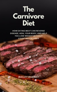 The Carnivore Diet For Beginners: How Eating Meat Can Reverse Disease, Heal Your Body, and Help You Lose Weight Without Counting Calories by Bailey Barney