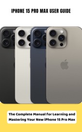 iPhone 15 Pro Max User Guide The Complete Manual for Learning and Mastering Your New iPhone 15 Pro Max