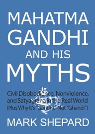 Mahatma Gandhi and His Myths: Civil Disobedience, Nonviolence, and Satyagraha in the Real World (Plus Why It's