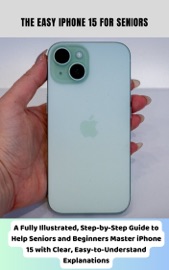 The Easy iPhone 15 for Seniors A Fully Illustrated, Step-by-Step Guide to Help Seniors and Beginners Master iPhone 15 with Clear, Easy-to-Understand Explanations