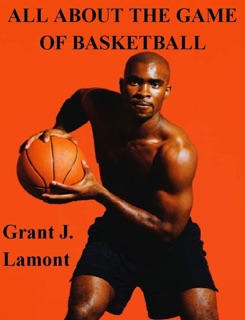All About the Game of Basketball - The History, Players and How to Play the Game by Grant John Lamont
