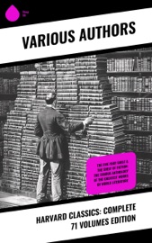 Harvard Classics: Complete 71 Volumes Edition - Gotthold Ephraim Lessing, Bjørnstjerne Bjørnson, Thomas Carlyle, Theodor Storm, Charles Dickens, Plato, Theodor Fontane, René Descartes, Gottfried Keller, Mark Twain, Immanuel Kant, Charles Darwin, Martin Luther, Robert Louis Stevenson, William Shakespeare, Euripides, Percy Bysshe Shelley, Charles Lamb, Henry David Thoreau, Henry James, Samuel Johnson, Victor Hugo, Joseph Addison, Jane Austen, John Locke, John Fletcher, Francis Beaumont, Leigh Hunt, Epictetus, Alphonse Daudet, George Eliot, Walter Scott, Laurence Sterne, Samuel Taylor Coleridge, Jonathan Swift, Christopher Marlowe, Jacob Grimm, Wilhelm Grimm, William Hazlitt, Marcus Tullius Cicero, Daniel Defoe, Aesop, Richard Henry Dana, Henry Fielding, John Dryden, Philip Massinger, Bret Harte, George Sand, John Ruskin, Oliver Wendell Holmes, Ernest Renan, Robert Burns, David Garrick, Ralph Waldo Emerson, John Webster, Washington Irving, Izaak Walton, John Bunyan, Juan Valera, James Russell Lowell, Charles Augustin Sainte-Beuve, Nathaniel Hawthorne, Homer, Edmund Burke, Plutarch, Molière, Aeschylus, Michael Faraday, Sophocles, William Makepeace Thackeray, Benjamin Franklin, Edward Everett Hale, Pierre Corneille, Jean Racine, Voltaire, Robert Browning, Oliver Goldsmith, Thomas Dekker, John Milton, Aristophanes, Blaise Pascal, Virgil, Richard Brinsley Sheridan, Simon Newcomb, William Penn, Walter Bigges, Philip Sidney, Herodotus, Walter Raleigh, Giuseppe Mazzini, Francis Pretty, George Berkeley, Thomas Hobbes, Adam Smith, Alessandro Manzoni, Abraham Cowley, Ben Jonson, John Woolman, Benvenuto Cellini, Sydney Smith, Jean Froissart, William Henry Harrison, William Harvey, Marcus Aurelius, Hans Christian Andersen, Thomas Malory, George Gordon Byron, Thomas à Kempis, Ivan Turgenev, Richard Steele, Thomas Browne, Archibald Geikie, Thomas Babington Macaulay, Leo Tolstoy, Fyodor Dostoevsky, Tacitus, William Roper, Hippocrates, Friedrich von Schiller, Philip Nichols, Louis Pasteur, Joseph Lister, Jean Jacques Rousseau, Pliny the Younger, Charles W. Eliot, Edgar Alan Poe, Saint Augustine, Hermann Ludwig Ferdinand von Helmholtz, Francis Drake, Edward Haies, Niccolò Machiavelli, Ambroise Pare, William A. Neilson, Honoré Balzac, Alexander L. Kielland, Johann Wolfgang von Goethe, Dante Alighieri, Guy de Maupassant, Michel de Montaigne, John Stuart Mühle, Thomas De Quincey, Pedro Calderón de la Barca, Alfred de Musset, Franz Bacon, Miguel de Cervantes & Thomas Mehr
