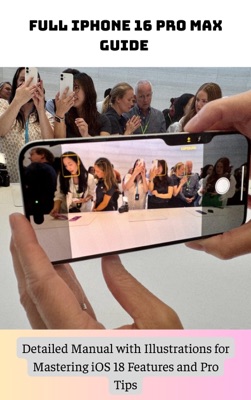 Full iPhone 16 Pro Max Guide Detailed Manual with Illustrations for Mastering iOS 18 Features and Pro Tips