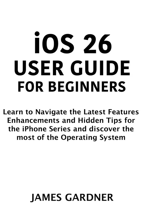 iOS 26 User Guide for Beginners: Learn to Navigate the Latest Features, Enhancements, and Hidden Tips for the iPhone Series and discover the most of the Operating System