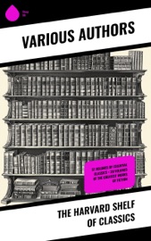 The Harvard Shelf of Classics - Johann Wolfgang von Goethe, Gotthold Ephraim Lessing, Bjørnstjerne Bjørnson, Thomas Carlyle, Theodor Storm, Plato, Theodor Fontane, René Descartes, Gottfried Keller, Mark Twain, Immanuel Kant, Charles Darwin, Martin Luther, Robert Louis Stevenson, William Shakespeare, Dante Alighieri, Euripides, Percy Bysshe Shelley, Charles Lamb, Henry David Thoreau, Henry James, Samuel Johnson, Victor Hugo, David Hume, Joseph Addison, Jane Austen, John Locke, John Fletcher, Francis Beaumont, Leigh Hunt, Epictetus, Alphonse Daudet, Guy de Maupassant, George Eliot, Walter Scott, Laurence Sterne, Samuel Taylor Coleridge, Jonathan Swift, Christopher Marlowe, Wilhelm Grimm, William Hazlitt, Marcus Tullius Cicero, Daniel Defoe, Aesop, Richard Henry Dana, Henry Fielding, John Dryden, Philip Massinger, Bret Harte, George Sand, John Ruskin, Oliver Wendell Holmes, Ernest Renan, Robert Burns, David Garrick, Ralph Waldo Emerson, John Webster, Washington Irving, Izaak Walton, John Bunyan, Juan Valera, James Russell Lowell, Charles Augustin Sainte-Beuve, Nathaniel Hawthorne, Homer, Edmund Burke, Plutarch, Molière, Aeschylus, Michael Faraday, Sophocles, William Makepeace Thackeray, Benjamin Franklin, Edward Everett Hale, Pierre Corneille, Jean Racine, Voltaire, Robert Browning, Oliver Goldsmith, Thomas Dekker, John Milton, Aristophanes, Blaise Pascal, Virgil, Richard Brinsley Sheridan, Simon Newcomb, William Penn, Walter Bigges, Philip Sidney, Herodotus, Walter Raleigh, Giuseppe Mazzini, Francis Pretty, George Berkeley, Thomas Hobbes, Adam Smith, Alessandro Manzoni, Abraham Cowley, Michel de Montaigne, Ben Jonson, John Woolman, Benvenuto Cellini, Sydney Smith, Jean Froissart, William Henry Harrison, William Harvey, Marcus Aurelius, Hans Christian Andersen, Thomas Malory, George Gordon Byron, Thomas à Kempis, Ivan Turgenev, Richard Steele, Thomas Browne, Archibald Geikie, Thomas Babington Macaulay, Leo Tolstoy, Fyodor Dostoevsky, Tacitus, William Roper, Hippocrates, Friedrich von Schiller, Philip Nichols, Louis Pasteur, Joseph Lister, Jean Jacques Rousseau, Pliny the Younger, Charles W. Eliot, Edgar Alan Poe, Saint Augustine, Hermann Ludwig Ferdinand von Helmholtz, Francis Drake, Edward Haies, Niccolò Machiavelli, Ambroise Pare, William A. Neilson, Honoré Balzac, Alexander L. Kielland, John Stuart Mühle, Thomas De Quincey, Pedro Calderón de la Barca, Alfred de Musset, Franz Bacon, Miguel de Cervantes & Thomas Mehr