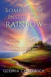 Somewhere Inside the Rainbow: A Soul's Journey Through the Multidimensional Vibrations of Time and Space - Gloria Chadwick