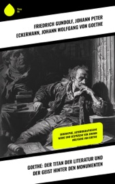 Goethe: Der Titan der Literatur und der Geist hinter den Monumenten - Friedrich Gundolf, Johann Peter Eckermann & Johann Wolfgang von Goethe