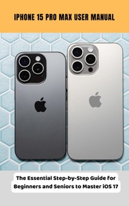 iPhone 15 Pro Max User Manual The Essential Step-by-Step Guide for Beginners and Seniors to Master iOS 17