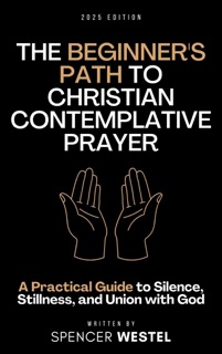 The Beginner's Path to Christian Contemplative Prayer A Practical Guide to Silence, Stillness, and Union with God by Spencer Westel