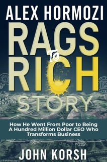 ALEX HORMOZI RAGS TO RICH STORY - How He Went From Poor to Being A Hundred Million Dollar CEO Who Transforms Business by John Korsh