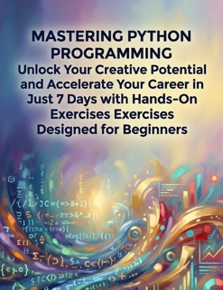 Mastering Python Programming Unlock Your Creative Potential And Accelerate Your Career In Just 7 Days With Hands-On Exercises Designed For Beginners by Laura Carter