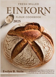 Fresh Milled Einkorn Flour Cookbook: Complete Step-by-Step Beginners Friendly Guide to Sourdough Home Milling, Baking Artisan Bread, and Creating Healthy Recipes with Ancient and Whole Grains