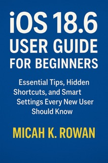 iOS 18.6 User Guide for Beginners by Micah K. Rowan