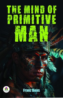 The Mind of Primitive Man: A Course of lectures delivered before the Lowell Institute, Boston, Mass., and the National University of Mexico, 1910-1911 by Franz Boas