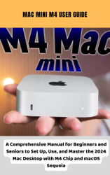 Mac Mini M4 User Guide A Comprehensive Manual for Beginners and Seniors to Set Up, Use, and Master the 2024 Mac Desktop with M4 Chip and macOS Sequoia