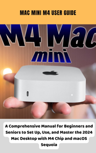 Mac Mini M4 User Guide A Comprehensive Manual for Beginners and Seniors to Set Up, Use, and Master the 2024 Mac Desktop with M4 Chip and macOS Sequoia