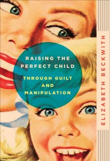 Raising the Perfect Child Through Guilt and Manipulation by Elizabeth Beckwith
