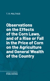Observations on the Effects of the Corn Laws, and of a Rise or Fall in the Price of Corn on the Agriculture and General Wealth of the Country Thomas Robert Malthus