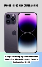 iPhone 14 Pro Max Camera Guide A Beginner's Step-by-Step Manual for Mastering iPhone 14 Pro Max Camera Features for iOS 16