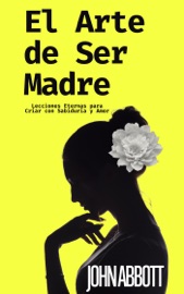 El Arte de Ser Madre: Lecciones Eternas para Criar con Sabiduría y Amor - John Abbott
