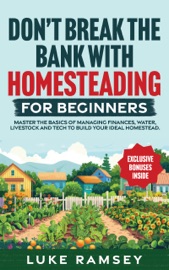 Don’t’ Break The Bank With Homesteading For Beginners: Master the Basics of Managing Finances, Water, Livestock and Tech to Build Your Ideal Homestead. - Luke Ramsey