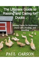 The Ultimate Guide to Raising and Caring for Ducks - Paul Carson