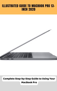 Illustrated Guide to MacBook Pro 13-inch 2020 Complete Step-by-Step Guide to Using Your MacBook Pro