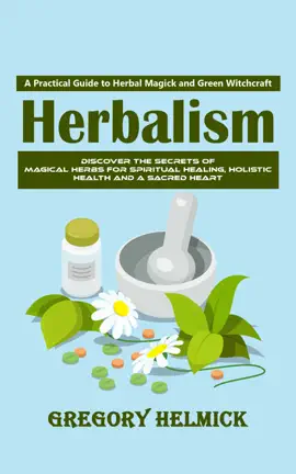 Herbalism: A Practical Guide to Herbal Magick and Green Witchcraft (Discover the Secrets of Magical Herbs for Spiritual Healing, Holistic Health and a Sacred Heart)